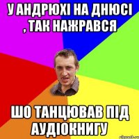 у андрюхі на днюсі , так нажрався шо танцював під аудіокнигу