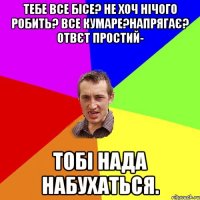 тебе все бісе? не хоч нічого робить? все кумаре?напрягає? ОТВЄТ ПРОСТИЙ- тобі нада набухаться.