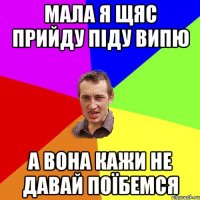 мала я щяс прийду піду випю а вона кажи не давай поїбемся