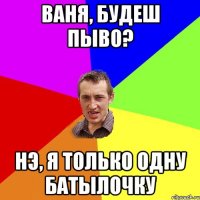 Ваня, будеш пыво? Нэ, я только одну батылочку