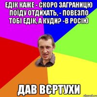 едік каже - скоро заграницю поїду отдихать, - повезло тобі едік, а куди? -в росію дав вєртухи