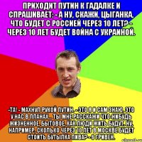 Приходит Путин к гадалке и спрашивает: - А ну, скажи, цыганка, что будет с Россией через 10 лет? - Через 10 лет будет война с Украиной. -Та! - махнул рукой Путин. - Это я и сам знаю, это у нас в планах… Ты мне расскажи что-нибудь жизненное, бытовое, как люди жить будут. Ну, например, сколько через 10 лет в Москве будет стоить бутылка пива? - 6 гривен.