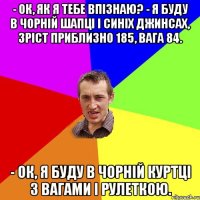 - Ок, як я тебе впізнаю? - Я буду в чорній шапці і синіх джинсах, зріст приблизно 185, вага 84. - Ок, я буду в чорній куртці з вагами і рулеткою.