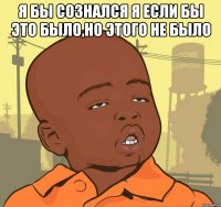 я бы сознался я если бы это было,но этого не было 