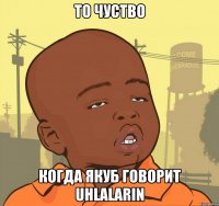 то чуство когда Якуб говорит uhlalarin