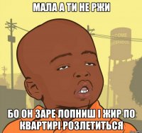 МАЛА А ТИ НЕ РЖИ БО ОН ЗАРЕ ЛОПНИШ І ЖИР ПО КВАРТИРІ РОЗЛЕТИТЬСЯ