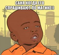 Саня когда его спрашивают по матике)) 