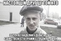 настоящій друг це той хто з утра в ганделику ділить свої єдінствєні сто грамм с тобой на двох