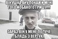 Вікушка ану покажи мені того йобаного Гришу!!! зараз він у мене получе блядь з вертухі