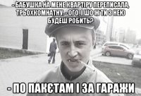 - Бабушка на мене квартіру переписала, трьохкомнатну. - Ого, і шо ж ти з нею будеш робить? - По пакєтам і за гаражи