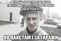 - Мені баба квартіру переписала, трьохкомнатну. - Ого, і шо ж ти з нею будеш робить? По пакєтам і за гаражи