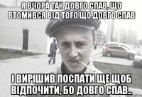 я вчора так довго спав, що втомився від того що довго спав і вирішив поспати ще щоб відпочити, бо довго спав..