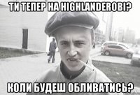 Ти тепер на Highlanderові? Коли будеш обливатись?