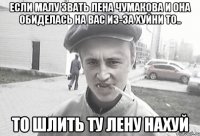 Если малу звать лена чумакова и она обиделась на вас из-за хуйни то.. то шлить ту лену нахуй