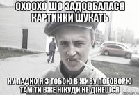 Охоохо шо задовбалася картинки шукать Ну ладно я з тобою в живу поговорю там ти вже нікуди не дінешся