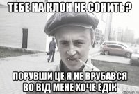 тебе на клон не сонить? порувши це я не врубався во від мене хоче Едік