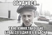 Обидився... Та не хуйня,такого не бувае,сегодня в 6 в баска