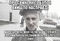 про свині як то було ) вийшло насправді маруска питає мене чо ти такий )) а я їй я грязний парень но таким мене люблять свині