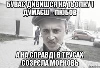 буває дивишся на тьолку і думаєш - любов а на справді в трусах созрєла морковь