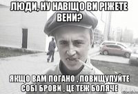 люди, ну навіщо ви ріжете вени? якщо вам погано , повищупуйте собі брови , це теж боляче