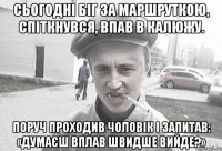 Сьогодні біг за маршруткою, спіткнувся, впав в калюжу. Поруч проходив чоловік і запитав: «Думаєш вплав швидше вийде?»