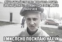 Якшо баба заставляє мене шось робить (а вона це любе), то я виходю із хати, наче непочюв і мислєно посилаю нахуй