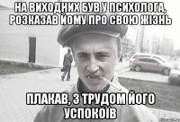 на виходних був у психолога, розказав йому про свою жізнь плакав, з трудом його успокоїв