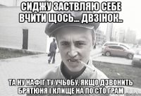 сиджу заствляю себе вчити щось... двзінок.. та ну нафіг ту учьобу, якщо дзвонить брятюня і клище на по сто грам