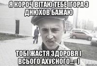 Я корОч вітаю тебе Ігора з днюхов бажаю тобі жастя здоровя і всього АХУЄНОГО...=)