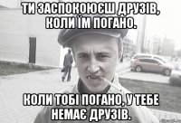 Ти заспокоюєш друзів, коли їм погано. Коли тобі погано, у тебе немає друзів.