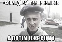 -Соля , давай перше Неміров а потім вже сіги )