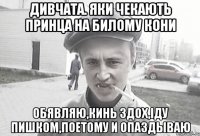 Дивчата. яки чекають принца на билому кони ОБЯВЛЯЮ,КИНЬ ЗДОХ,IДУ ПИШКОМ,ПОЕТОМУ И ОПАЗДЫВАЮ