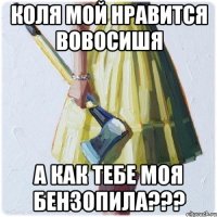 Коля мой нравится вовосишя А как тебе моя бензопила???