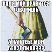 Коля мой нравится говоришь А как тебе моя бензопила???