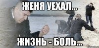 Женя уехал... Жизнь - боль...