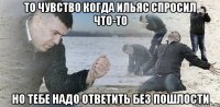 То чувство когда Ильяс спросил что-то Но тебе надо ответить без пошлости