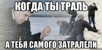 когда ты траль а тебя самого затралели