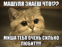 Машуля знаеш что!?? Миша тебя очень сильно любит!!!!