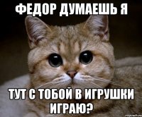 Федор думаешь я тут с тобой в игрушки играю?