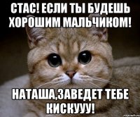 Стас! Если ты будешь хорошим мальчиком! Наташа,заведет тебе кискууу!