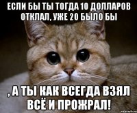 если бы ты тогда 10 долларов отклал, уже 20 было бы , а ты как всегда взял всё и прожрал!