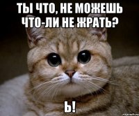 ты что, не можешь что-ли не жрать? ь!