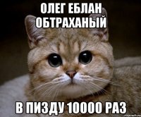 ОЛЕГ ЕБЛАН ОБТРАХАНЫЙ В ПИЗДУ 10000 РАЗ