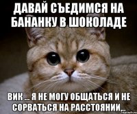 Давай съедимся на бананку в шоколаде Вик ... я не могу общаться и не сорваться на расстоянии,..