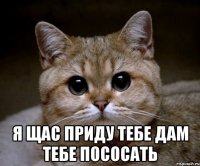  я щас приду тебе дам тебе пососать