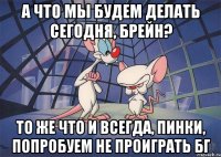 а что мы будем делать сегодня, Брейн? то же что и всегда, Пинки, попробуем не проиграть БГ