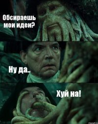 Обсираешь мои идеи? Ну да.. Хуй на!