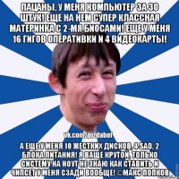 Пацаны, у меня компьютер за 30 штук! Еще на нем супер классная материнка с 2-мя биосами! Еще у меня 16 гигов оперативки и 4 видеокарты! А еще у меня 10 жестких дисков, 4 sad, 2 блока питания! Я ваще крутой, только систему на ноут не знаю как ставить и чипсет у меня сзади вообще! ©Макс Попков