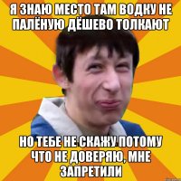 Я знаю место там водку не палёную дёшево толкают Но тебе не скажу потому что не доверяю, мне запретили