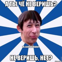 а ты чё не веришь? не веришь, нет?